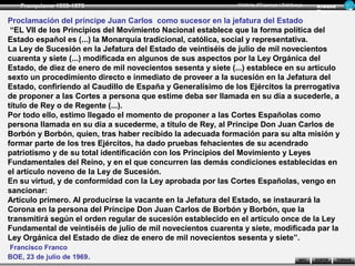 Franquisme 1939-1975                                       Història d’Espanya i Catalunya      Ar man d
                                                                                                  Figue ra

Proclamación del príncipe Juan Carlos como sucesor en la jefatura del Estado
 “EL VII de los Principios del Movimiento Nacional establece que la forma política del
Estado español es (...) la Monarquía tradicional, católica, social y representativa.
La Ley de Sucesión en la Jefatura del Estado de veintiséis de julio de mil novecientos
cuarenta y siete (...) modificada en algunos de sus aspectos por la Ley Orgánica del
Estado, de diez de enero de mil novecientos sesenta y siete (...) establece en su artículo
sexto un procedimiento directo e inmediato de proveer a la sucesión en la Jefatura del
Estado, confiriendo al Caudillo de España y Generalísimo de los Ejércitos la prerrogativa
de proponer a las Cortes a persona que estime deba ser llamada en su día a sucederle, a
título de Rey o de Regente (...).
Por todo ello, estimo llegado el momento de proponer a las Cortes Españolas como
persona llamada en su día a sucederme, a título de Rey, al Príncipe Don Juan Carlos de
Borbón y Borbón, quien, tras haber recibido la adecuada formación para su alta misión y
formar parte de los tres Ejércitos, ha dado pruebas fehacientes de su acendrado
patriotismo y de su total identificación con los Principios del Movimiento y Leyes
Fundamentales del Reino, y en el que concurren las demás condiciones establecidas en
el artículo noveno de la Ley de Sucesión.
En su virtud, y de conformidad con la Ley aprobada por las Cortes Españolas, vengo en
sancionar:
Artículo primero. Al producirse la vacante en la Jefatura del Estado, se instaurará la
Corona en la persona del Príncipe Don Juan Carlos de Borbón y Borbón, que la
transmitirá según el orden regular de sucesión establecido en el artículo once de la Ley
Fundamental de veintiséis de julio de mil novecientos cuarenta y siete, modificada par la
Ley Orgánica del Estado de diez de enero de mil novecientos sesenta y siete”.
Francisco Franco
BOE, 23 de julio de 1969.                                                                 INICI   SORTIR     TORNAR
 