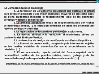Franquisme 1939-1975                                      Història d’Espanya i Catalunya      Ar man d
                                                                                               Figue ra



 La Junta Democrática propugna:
         1. La formación de un Gobierno provisional que sustituye al actual,
para devolver al hombre y a la mujer españoles, mayores de dieciocho años,
su plena ciudadanía mediante el reconocimiento legal de las libertades,
derechos y deberes democráticos.
         2. La amnistía absoluta de todas las responsabilidades por hechos
de naturaleza política, y la liberación inmediata de todos los detenidos por
razones políticas y sindicales.
         3. La legalización de los partidos políticos sin exclusiones.
         4. La libertad sindical y la restitución al movimiento obrero del
patrimonio del Sindicato Vertical.
         5. Los derechos de huelga, de reunión y de manifestación política.
         6. La libertad de prensa, radio, de opinión y de información objetiva
en los medios estatales de comunicación social, especialmente en la
televisión. [...]
         7. El reconocimiento, bajo la unidad del Estado español, de la
personalidad política de los pueblos catalán, vasco, gallego y de las
comunidades regionales que lo decidan democráticamente. […]

 Declaració de la «Junta Democrática de España», constituïda a París el juliol de 1974


                                                                                       INICI   SORTIR     TORNAR
 