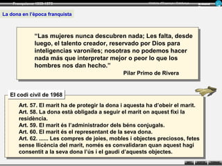 Franquisme 1939-1975                                 Història d’Espanya i Catalunya      Ar man d
                                                                                             Figue ra


La dona en l’època franquista



              “Las mujeres nunca descubren nada; Les falta, desde
              luego, el talento creador, reservado por Dios para
              inteligencias varoniles; nosotras no podemos hacer
              nada más que interpretar mejor o peor lo que los
              hombres nos dan hecho.”
                                               Pilar Primo de Rivera


   El codi civil de 1968
      Art. 57. El marit ha de protegir la dona i aquesta ha d’obeir el marit.
      Art. 58. La dona està obligada a seguir el marit on aquest fixi la
      residència.
      Art. 59. El marit és l’administrador dels béns conjugals.
      Art. 60. El marit és el representant de la seva dona.
      Art. 62. ...... Les compres de joies, mobles i objectes preciosos, fetes
      sense llicència del marit, només es convalidaran quan aquest hagi
      consentit a la seva dona l’ús i el gaudi d’aquests objectes.
                                                                                     INICI   SORTIR     TORNAR
 