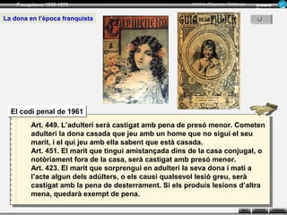 Franquisme 1939-1975                                Història d’Espanya i Catalunya      Ar man d
                                                                                            Figue ra


La dona en l’època franquista




  El codi penal de 1961
         Art. 449. L’adulteri serà castigat amb pena de presó menor. Cometen
         adulteri la dona casada que jeu amb un home que no sigui el seu
         marit, i el qui jeu amb ella sabent que està casada.
         Art. 451. El marit que tingui amistançada dins de la casa conjugal, o
         notòriament fora de la casa, serà castigat amb presó menor.
         Art. 423. El marit que sorprengui en adulteri la seva dona i mati a
         l’acte algun dels adúlters, o els causi qualsevol lesió greu, serà
         castigat amb la pena de desterrament. Si els produís lesions d’altra
         mena, quedarà exempt de pena.

                                                                                    INICI   SORTIR     TORNAR
 