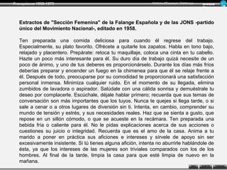 Franquisme 1939-1975                                          Història d’Espanya i Catalunya      Ar man d
                                                                                                  Figue ra




  Extractos de "Sección Femenina" de la Falange Española y de las JONS -partido
  único del Movimiento Nacional-, editado en 1958.

  Ten preparada una comida deliciosa para cuando él regrese del trabajo.
  Especialmente, su plato favorito. Ofrécete a quitarle los zapatos. Habla en tono bajo,
  relajado y placentero. Prepárate: retoca tu maquillaje, coloca una cinta en tu cabello.
  Hazte un poco más interesante para él. Su duro día de trabajo quizá necesite de un
  poco de ánimo, y uno de tus deberes es proporcionárselo. Durante los días más fríos
  deberías preparar y encender un fuego en la chimenea para que él se relaje frente a
  él. Después de todo, preocuparse por su comodidad te proporcionará una satisfacción
  personal inmensa. Minimiza cualquier ruido. En el momento de su llegada, elimina
  zumbidos de lavadora o aspirador. Salúdale con una cálida sonrisa y demuéstrale tu
  deseo por complacerle. Escúchale, déjale hablar primero; recuerda que sus temas de
  conversación son más importantes que los tuyos. Nunca te quejes si llega tarde, o si
  sale a cenar o a otros lugares de diversión sin ti. Intenta, en cambio, comprender su
  mundo de tensión y estrés, y sus necesidades reales. Haz que se sienta a gusto, que
  repose en un sillón cómodo, o que se acueste en la recámara. Ten preparada una
  bebida fría o caliente para él. No le pidas explicaciones acerca de sus acciones o
  cuestiones su juicio o integridad. Recuerda que es el amo de la casa. Anima a tu
  marido a poner en práctica sus aficiones e intereses y sírvele de apoyo sin ser
  excesivamente insistente. Si tú tienes alguna afición, intenta no aburrirle hablándole de
  ésta, ya que los intereses de las mujeres son triviales comparados con los de los
  hombres. Al final de la tarde, limpia la casa para que esté limpia de nuevo en la
  mañana.
                                                                                          INICI   SORTIR     TORNAR
 