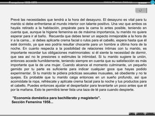 Franquisme 1939-1975                                            Història d’Espanya i Catalunya      Ar man d
                                                                                                    Figue ra




 Prevé las necesidades que tendrá a la hora del desayuno. El desayuno es vital para tu
 marido si debe enfrentarse al mundo interior con talante positivo. Una vez que ambos os
 hayáis retirado a la habitación, prepárate para la cama lo antes posible, teniendo en
 cuenta que, aunque la higiene femenina es de máxima importancia, tu marido no quiere
 esperar para ir al baño. Recuerda que debes tener un aspecto inmejorable a la hora de
 ir a la cama... si debes aplicarte crema facial o rulos para el cabello, espera hasta que él
 esté dormido, ya que eso podría resultar chocante para un hombre a última hora de la
 noche. En cuanto respecta a la posibilidad de relaciones íntimas con tu marido, es
 importante recordar tus obligaciones matrimoniales: si él siente la necesidad de dormir,
 que sea así no le presiones o estimules la intimidad. Si tu marido sugiere la unión,
 entonces accede humildemente, teniendo siempre en cuenta que su satisfacción es más
 importante que la de una mujer. Cuando alcance el momento culminante, un pequeño
 gemido por tu parte es suficiente para indicar cualquier goce que hayas podido
 experimentar. Si tu marido te pidiera prácticas sexuales inusuales, sé obediente y no te
 quejes. Es probable que tu marido caiga entonces en un sueño profundo, así que
 acomódate la ropa, refréscate y aplícate crema facial para la noche y tus productos para
 el cabello. Puedes entonces ajustar el despertador para levantarte un poco antes que él
 por la mañana. Esto te permitirá tener lista una taza de té para cuando despierte.

 "Economía doméstica para bachillerato y magisterio".
 Sección Femenina 1958...


                                                                                            INICI   SORTIR     TORNAR
 