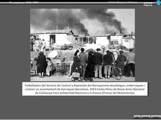 Franquisme 1939-1975                                                     Història d’Espanya i Catalunya      Ar man d
                                                                                                             Figue ra




          Treballadors del Servicio de Control yyRepresión del Barraquismo desallotgen, enderroquen i i
           Treballadors del Servicio de Control Represión del Barraquismo desallotgen, enderroquen
          cremen un assentament de barraques Barcelona, 1953 Carlos Pérez de Rozas Arxiu Nacional
           cremen un assentament de barraques Barcelona, 1953 Carlos Pérez de Rozas Arxiu Nacional
                  de Catalunya Fons Solidaridad Nacional yyla Prensa (Prensa del Movimiento)
                   de Catalunya Fons Solidaridad Nacional la Prensa (Prensa del Movimiento)




                                                                                                     INICI   SORTIR     TORNAR
 
