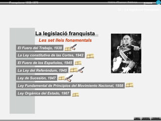 Franquisme 1939-1975                                   Història d’Espanya i Catalunya      Ar man d
                                                                                           Figue ra

                                                                12.- La legislació franquista




                 La legislació franquista
                       Les set lleis fonamentals
     El Fuero del Trabajo, 1938

     La Ley constitutiva de las Cortes, 1942

     El Fuero de los Españoles, 1945

     La Ley del Referéndum, 1945

     Ley de Sucesión, 1947

     Ley Fundamental de Principios del Movimiento Nacional, 1958

     Ley Orgánica del Estado, 1967




                                                                                   INICI   SORTIR     TORNAR
 