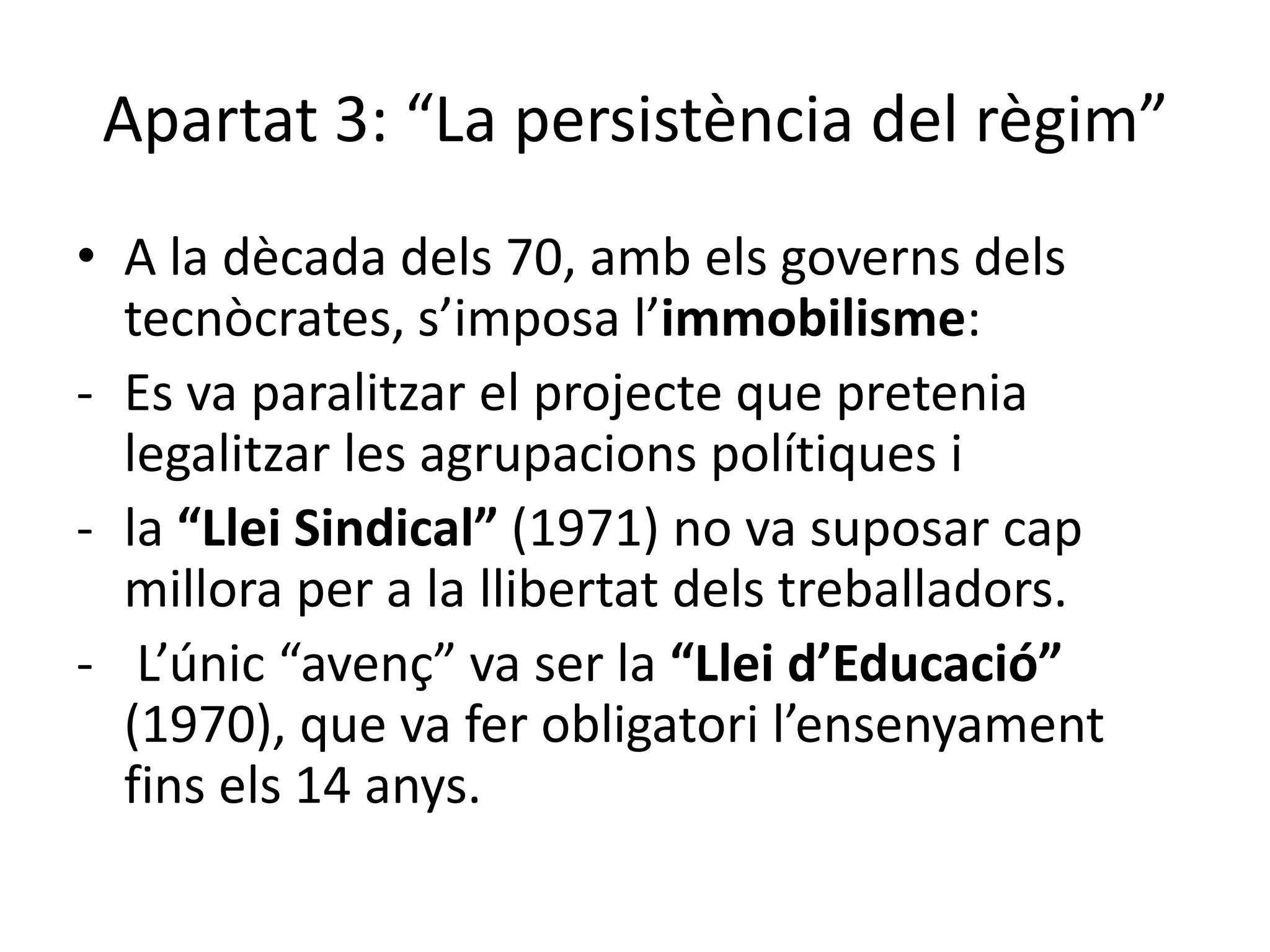Apartat 3: “La persistència del règim”
• A la dècada dels 70, amb els governs dels
tecnòcrates, s’imposa l’immobilisme:
- Es va paralitzar el projecte que pretenia
legalitzar les agrupacions polítiques i
- la “Llei Sindical” (1971) no va suposar cap
millora per a la llibertat dels treballadors.
- L’únic “avenç” va ser la “Llei d’Educació”
(1970), que va fer obligatori l’ensenyament
fins els 14 anys.
 