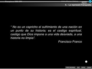 SORTIR
Franquisme 1939-1975
TORNAR
Armand
Figuera
Història d’Espanya i Catalunya
INICIFONTS i RECURSOS
3.- La repressió franquista
“Se tendrá en cuenta que la acción ha de ser en
extremo violenta para reducir lo antes posible al
enemigo, que es fuerte y bien organizado. Desde
luego, serán encarcelados todos los directivos de los
partidos políticos, sociedades o sindicatos no afectos
al movimiento, aplicándoles castigos ejemplares a
dichos individuos para estrangular los movimientos de
rebeldía o huelgas.”
Instruccions secretes del general Emilio Mola
Paul Preston. “Botxins i repressors. Els crims de Franco i dels
franquistes”. Editorial Base 2006
Paraules de Mola davant els alcaldes de Navarra
“Hay que sembrar el terror... Hay que dejar
sensación de dominio eliminando sin escrúpulos
ni vacilación a todos los que no piensen como
nosotros. No puede haber cobardía. Si dudamos
un solo instante y no procedemos con la máxima
determinación, no venceremos. Cualquiera que
sea, abierta o secretamente, defensor del Frente
Popular, debe ser fusilado”.
 