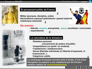 SORTIR
Franquisme 1939-1975
TORNAR
Armand
Figuera
Història d’Espanya i Catalunya
INICIFONTS i RECURSOS
La simbologia franquista canviarà amb el temps, d’uns inicis
falangistes es passarà a una substitució per les formes i
símbols catòlics (el nacionalcatolicisme)
1.- Bases ideològiques i socials del franquisme
El pensament polític de Franco
Militar (jerarquia, disciplina, ordre)
Nacionalisme espanyol (patriotisme i passat imperial)
Catolicisme elemental
Els enemics
- liberals, maçons, anarquistes, jueus, socialistes i comunistes
- separatismes
La naturalesa de la dictadura
•Dictadura personal
-concentració de poders (Caudillo)
•Unipartidisme (un partit i un sindicat)
•Totalitarisme i antidemocràcia
•Sense llibertats individuals (ni llibertat d’expressió, ni
d’associació...)
•Integrisme catòlic
 