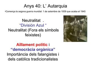 Anys 40: L’ Autarquia
•Comença la segona guerra mundial: 1 de setembre de 1939 que acaba el 1945
Neutralitat .
“División Azul “
Neutralitat (Fora els símbols
feixistes)
Aïllament polític i
“democràcia orgànica”
Importància dels falangistes i
dels catòlics tradicionalistes
 