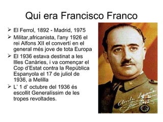 Qui era Francisco Franco
 El Ferrol, 1892 - Madrid, 1975
 Militar,africanista, l'any 1926 el
rei Alfons XII el convertí en el
general més jove de tota Europa
 El 1936 estava destinat a les
Illes Canàries, i va començar el
Cop d’Estat contra la República
Espanyola el 17 de juliol de
1936, a Melilla
 L’ 1 d’ octubre del 1936 és
escollit Generalíssim de les
tropes revoltades.
 