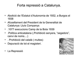 Forta repressió a Catalunya.
• Abolició de l’Estatut d’Autonomia de 1932, a Burgos el
1938
• Afusellament del President de la Generalitat de
Catalunya: Lluís Companys
• .1077 execucions Camp de la Bota 1939
• .Política anticatalana (,Prohibició senyera, “segadors”,
canvi de noms....)
• . Prohibició del català ( multes)
• Depuració de tot el magisteri.
• La Repressió
 