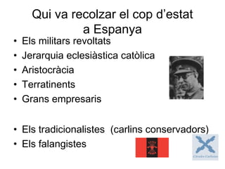 Qui va recolzar el cop d’estat
a Espanya
• Els militars revoltats
• Jerarquia eclesiàstica catòlica
• Aristocràcia
• Terratinents
• Grans empresaris
• Els tradicionalistes (carlins conservadors)
• Els falangistes
 