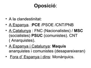 Oposició:
• A la clandestinitat:
• A Espanya. :PCE /PSOE /CNT/PNB
• A Catalunya : FNC (Nacionalistes) / MSC
(socialistes) PSUC (comunistes). CNT
( Anarquistes).
• A Espanya i Catalunya: Maquis
anarquistes i comunistes (desapareixeran)
• Fora d’ Espanya i dins: Monàrquics.
 
