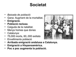 Societat
• Baixada de població:
• Gana: Augment de la mortalitat.
• Emigració.
• Població reclusa.
• Caiguda de la natalitat.
• Menys homes que dones
• Catalunya:
• 75,000 morts, 60,.000 exiliats
• Envelliments població
• Arribada emigració andalusa a Catalunya.
• Emigració a Hispanoamèrica.
• Poc a poc augmenta la població.
 