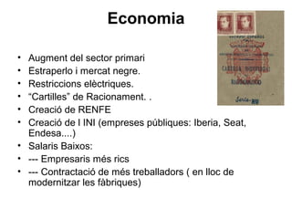 Economia
• Augment del sector primari
• Estraperlo i mercat negre.
• Restriccions elèctriques.
• “Cartilles” de Racionament. .
• Creació de RENFE
• Creació de l INI (empreses públiques: Iberia, Seat,
Endesa....)
• Salaris Baixos:
• --- Empresaris més rics
• --- Contractació de més treballadors ( en lloc de
modernitzar les fàbriques)
 