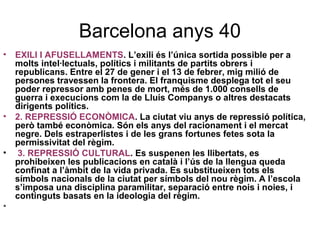 Barcelona anys 40
• EXILI I AFUSELLAMENTS. L’exili és l’única sortida possible per a
molts intel·lectuals, polítics i militants de partits obrers i
republicans. Entre el 27 de gener i el 13 de febrer, mig milió de
persones travessen la frontera. El franquisme desplega tot el seu
poder repressor amb penes de mort, més de 1.000 consells de
guerra i execucions com la de Lluís Companys o altres destacats
dirigents polítics.
• 2. REPRESSIÓ ECONÒMICA. La ciutat viu anys de repressió política,
però també econòmica. Són els anys del racionament i el mercat
negre. Dels estraperlistes i de les grans fortunes fetes sota la
permissivitat del règim.
• 3. REPRESSIÓ CULTURAL. Es suspenen les llibertats, es
prohibeixen les publicacions en català i l’ús de la llengua queda
confinat a l’àmbit de la vida privada. Es substitueixen tots els
símbols nacionals de la ciutat per símbols del nou règim. A l’escola
s’imposa una disciplina paramilitar, separació entre nois i noies, i
continguts basats en la ideologia del règim.
•
 
