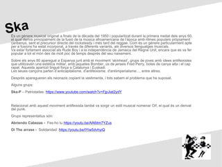 És un gènere musical originat a finals de la dècada del 1950 i popularitzat durant la primera meitat dels anys 60,
el qual deriva principalment de la fusió de la música afroamericana de l’època amb ritmes populars pròpiament
caribenys, sent el precursor directe del rocksteady i més tard del reggae. Com és un gènere particularment apte
per a fusions ha estat incorporat, a través de diferents variants, als diversos llenguatges musicals.
Va estar fortament associat als Rude Boy i a la independència de Jamaica del Regne Unit, encara que es va fer
popular a tot el món des de molt poc de temps després del seu naixement.
Sobre els anys 80 aparegué a Espanya junt amb el moviment ‘skinhead’, grups de joves amb idees antifeixistes
que utilitzaven una estètica militar, amb jaquetes Bomber, ús de jerseis Fred Perry, botes de canya alta i el cap
rapat. Aquesta aparició tingué força a Catalunya i Euskadi.
Les seues cançons parlen d’anticapitalisme, d’antifeixisme, d'antiimperialisme..., entre altres.
Després aparegueren els neonazis copiant la vestimenta, i tots sabem el problema que ha suposat.
Alguns grups:
Ska-P – Patriotadas: https://www.youtube.com/watch?v=FjpJiat2ydY
Relacionat amb aquest moviment antifeixista també va sorgir un estil musical nomenar OI!, el qual és un derivat
del punk.
Grups representatius són:
Abriendo Cabezas - Fes-ho tu https://youtu.be/AA6itm7YZus
Oi The arrase - Solidaridad https://youtu.be/IYiw5dvhyiQ
 