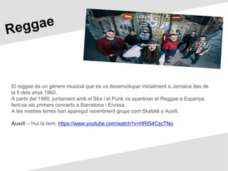El reggae és un gènere musical que es va desenvolupar inicialment a Jamaica des de
la fi dels anys 1960.
A partir del 1980, juntament amb el Ska i el Punk va aparéixer el Reggae a Espanya,
fent-se els primers concerts a Barcelona i Eivissa.
A les nostres terres han aparegut recentment grups com Skatalà o Auxili.
Auxili – Hui la liem: https://www.youtube.com/watch?v=HRIS4CscTNo
 