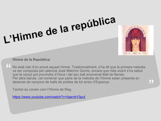 “
”
Himne de la República:
No està clar d’on prové aquest himne. Tradicionalment, s’ha dit que la primera melodia
va ser composta pel valencià José Melchor Gomis, encara que més avant s’ha sabut
que la cançó pot provindre d’Osca i del seu ball anomenat Ball de Benàs.
Per altra banda, cal nomenar que parts de la melodia de l’himne estan presents en
desenes de cançons de balls de pobles de tot arreu d’Espanya.
També es coneix com l’Himne de Reg.
https://www.youtube.com/watch?v=IqarvkV3puI
 