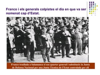 Franco i els generals colpistes el dia en que va ser
nomenat cap d’Estat.
Franco trasllada a Salamanca el seu quarter general i substitueix la Junta
de Defensa Nacional per una Junta Tècnica de l’Estat controlada per ell
 