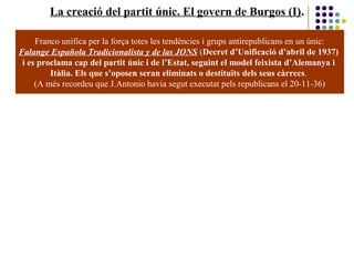 La creació del partit únic. El govern de Burgos (I).
Franco unifica per la força totes les tendències i grups antirepublicans en un únic:
Falange Española Tradicionalista y de las JONS (Decret d’Unificació d’abril de 1937)
i es proclama cap del partit únic i de l’Estat, seguint el model feixista d’Alemanya i
Itàlia. Els que s’oposen seran eliminats o destituïts dels seus càrrecs.
(A més recordeu que J.Antonio havia segut executat pels republicans el 20-11-36)
 