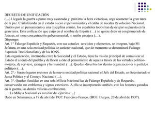 DECRETO DE UNIFICACIÓN
(…) Llegada la guerra a punto muy avanzado y, próxima la hora victoriosa, urge acometer la gran tarea
de la paz. Cristalizando en el estado nuevo el pensamiento y el estilo de nuestra Revolución Nacional.
Unidos por un pensamiento y una disciplina común, los españoles todos han de ocupar su puesto en la
gran tarea. Esta unificación que exijo en el nombre de España (…) no quiere decir ni conglomerado de
fuerzas, ni mera concentración gubernamental, ni unión pasajera (…),
Dispongo:
Art. 1° Falange Española y Requetés, con sus actuales servicios y elementos, se integran, bajo Mi
Jefatura, en una sola entidad política de carácter nacional, que de momento se denominará Falange
Española Tradicionalista y de las JONS.
Esta organización, intermedia entre la Sociedad y el Estado, tiene la misión principal de comunicar al
Estado el aliento del pueblo y de llevar a éste el pensamiento de aquél a través de las virtudes político-
morales, de servicio, jerarquía y hermandad. (…). Quedan disueltos las demás organizaciones y partidos
políticos (…).
Art. 2°.- Serán órganos rectores de la nueva entidad política nacional el Jefe del Estado, un Secretariado o
Junta Política y el Consejo Nacional (…).
Art. 3°. Quedan fundidas en una sola Milicia Nacional las de Falange Española y de Requetés ,
conservando sus emblemas y signos exteriores. A ella se incorporarán también, con los honores ganados
en la guerra, las demás milicias combatiente.
La Milicia Nacional es auxiliar del ejército (…)
Dado en Salamanca, a 19 de abril de 1937. Francisco Franco. (BOE Burgos, 20 de abril de 1937).
 