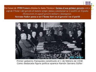 En Gener de 1938 Franco1938 Franco elimina la Junta Tècnica i forma el seu primer governforma el seu primer govern com acom a
cap de l’Estat i del govern al mateix temps: passa a anomenar-secap de l’Estat i del govern al mateix temps: passa a anomenar-se Caudillo de España.Caudillo de España.
Destacaven en aquell govern militars i falangistes.Destacaven en aquell govern militars i falangistes.
Serrano Suñer passa a ser l’home fort en el govern i en el partitSerrano Suñer passa a ser l’home fort en el govern i en el partit
 