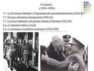 .
Evolució.
(1939-1959)
2.1. La IIa Guerra Mundial i l’hegemonia del nacionalsindicalisme (1939-45).
2.2. Els anys del boicot internacional (1945-47).
2.3. La fi de l’aillament i els primers intents d’obertura (1947-59).
2.4.- L’oposició interna i l’exili
2.5.- L’autarquia. La política econòmica (1939-1959)
 