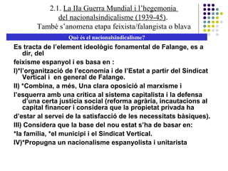 2.1. La IIa Guerra Mundial i l’hegemonia
del nacionalsindicalisme (1939-45).
També s’anomena etapa feixista/falangista o blava
Què és el nacionalsindicalisme?
Es tracta de l’element ideològic fonamental de Falange, es a
dir, del
feixisme espanyol i es basa en :
I)*l’organització de l’economia i de l’Estat a partir del Sindicat
Vertical i en general de Falange.
II) *Combina, a més, Una clara oposició al marxisme i
l’esquerra amb una crítica al sistema capitalista i la defensa
d’una certa justícia social (reforma agrària, incautacions al
capital financer i considera que la propietat privada ha
d’estar al servei de la satisfacció de les necessitats bàsiques).
III) Considera que la base del nou estat s’ha de basar en:
*la família, *el municipi i el Sindicat Vertical.
IV)*Propugna un nacionalisme espanyolista i unitarista
 