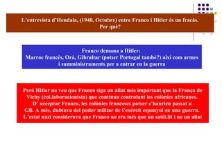 L’entrevista d’Hendaia, (1940, Octubre) entre Franco i Hitler és un fracàs.
Per què?
Franco demana a Hitler:
Marroc francés, Orà, Gibraltar (potser Portugal també?) així com armes
i sumministraments per a entrar en la guerra
Però Hitler no veu que Franco siga un aliat més important que la França de
Vichy (col.laboracionista) que continua controlant les colònies africanes.
D’ acceptar Franco, les colònies franceses potser s’haurien passat a
GB. A més, dubtava del poder militar de l’exèrcit espanyol en una guerra.
L’estat nazi considerava que Franco no era més que un satèl.lit i no un aliat
 