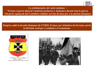 La col.laboració, tot i això continua :
*Franco exporta mineral i matèries primeres a Alemanya durant tota la guerra
*els ports espanyols del Cantàbric/Atlàntic servien de base per a la marina alemanya
Després, amb la invasió alemanya de l’URSS, Franco, per iniciativa de Serrano, envià
la División Azul per a combatre el comunisme
 