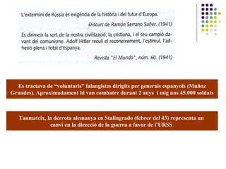 Es tractava de “voluntaris” falangistes dirigits per generals espanyols (Muñoz
Grandes). Aproximadament hi van combatre durant 2 anys i mig uns 45.000 soldats
Tanmateix, la derrota alemanya en Stalingrado (febrer del 43) representa un
canvi en la direcció de la guerra a favor de l’URSS
 