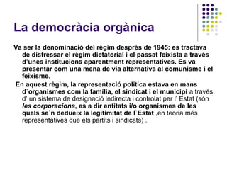La democràcia orgànica
Va ser la denominació del règim després de 1945: es tractava
de disfressar el règim dictatorial i el passat feixista a través
d’unes institucions aparentment representatives. Es va
presentar com una mena de via alternativa al comunisme i el
feixisme.
En aquest règim, la representació política estava en mans
d`organismes com la família, el sindicat i el municipi a través
d’ un sistema de designació indirecta i controlat per l’ Estat (són
les corporacions, es a dir entitats i/o organismes de les
quals se`n dedueix la legitimitat de l`Estat ,en teoria més
representatives que els partits i sindicats) .
 