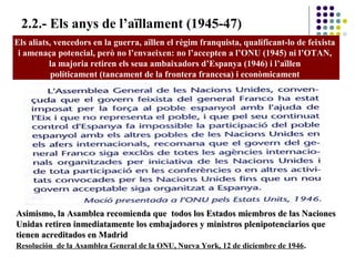 2.2.- Els anys de l’aïllament (1945-47)
Els aliats, vencedors en la guerra, aïllen el règim franquista, qualificant-lo de feixista
i amenaça potencial, però no l’envaeixen: no l’accepten a l’ONU (1945) ni l’OTAN,
la majoria retiren els seua ambaixadors d’Espanya (1946) i l’aïllen
políticament (tancament de la frontera francesa) i econòmicament
Asimismo, la Asamblea recomienda que todos los Estados miembros de las NacionesAsimismo, la Asamblea recomienda que todos los Estados miembros de las Naciones
Unidas retiren inmediatamente los embajadores y ministros plenipotenciarios queUnidas retiren inmediatamente los embajadores y ministros plenipotenciarios que
tienen acreditados en Madridtienen acreditados en Madrid
Resolución de la Asamblea General de la ONU, Nueva York, 12 de diciembre de 1946.
 