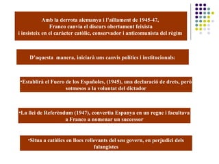 Amb la derrota alemanya i l’aïllament de 1945-47,
Franco canvia el discurs obertament feixista
i insisteix en el caràcter catòlic, conservador i anticomunista del règim
D’aquesta manera, iniciarà uns canvis polítics i institucionals:
•Establirà el Fuero de los Españoles, (1945), una declaració de drets, però
sotmesos a la voluntat del dictador
•La llei de Referèndum (1947), convertia Espanya en un regne i facultava
a Franco a nomenar un successor
•Situa a catòlics en llocs rellevants del seu govern, en perjudici dels
falangistes
 