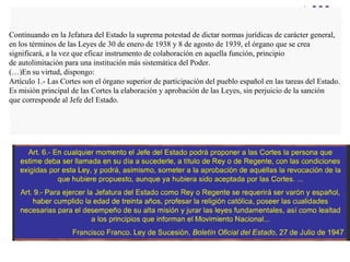 Continuando en la Jefatura del Estado la suprema potestad de dictar normas jurídicas de carácter general,
en los términos de las Leyes de 30 de enero de 1938 y 8 de agosto de 1939, el órgano que se crea
significará, a la vez que eficaz instrumento de colaboración en aquella función, principio
de autolimitación para una institución más sistemática del Poder.
(…)En su virtud, dispongo:
Artículo 1.- Las Cortes son el órgano superior de participación del pueblo español en las tareas del Estado.
Es misión principal de las Cortes la elaboración y aprobación de las Leyes, sin perjuicio de la sanción
que corresponde al Jefe del Estado.
 