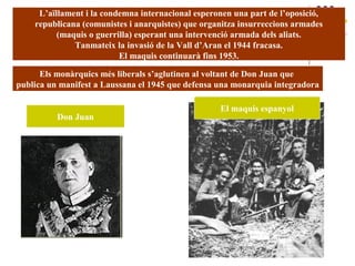 L’aïllament i la condemna internacional esperonen una part de l’oposició,
republicana (comunistes i anarquistes) que organitza insurreccions armades
(maquis o guerrilla) esperant una intervenció armada dels aliats.
Tanmateix la invasió de la Vall d’Aran el 1944 fracasa.
El maquis continuarà fins 1953.
Els monàrquics més liberals s’aglutinen al voltant de Don Juan que
publica un manifest a Laussana el 1945 que defensa una monarquia integradora
Don Juan
El maquis espanyol
 