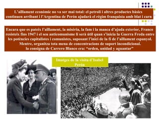 L’aïllament econòmic no va ser mai total: el petroli i altres productes bàsics
continuen arribant i l’Argentina de Perón ajudarà el règim franquista amb blat i carn
Encara que es pateix l’aïllament, la misèria, la fam i la manca d’ajuda exterior, Franco
resisteix fins 1947 i el seu anticomunisme li serà útil quan s’inicia la Guerra Freda entre
les potències capitalistes i comunistes, suposant l’inici de la fi de l’aïllament espanyol.
Mentre, organitza tota mena de concentracions de suport incondicional.
la consigna de Carrero Blanco era: “orden, unidad y aguantar”
Imatges de la visita d’Isabel
Perón
 
