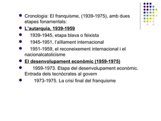  Cronologia: El franquisme, (1939-1975), amb dues
etapes fonamentals:
 L’autarquia, 1939-1959
 1939-1945, etapa blava o feixista
 1945-1951, l’aïllament internacional
 1951-1959, el reconeixement internacional i el
nacionalcatolicisme
 El desenvolupament econòmic (1959-1975)
 1959-1973. Etapa del desenvolupament econòmic.
Entrada dels tecnòcrates al govern
 1973-1975. La crisi final del franquisme
 