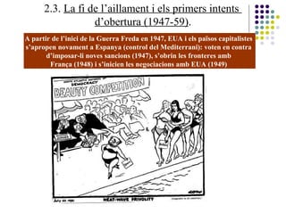 2.3. La fi de l’aillament i els primers intents
d’obertura (1947-59).
A partir de l’inici de la Guerra Freda en 1947, EUA i els països capitalistes
s’apropen novament a Espanya (control del Mediterrani): voten en contra
d’imposar-li noves sancions (1947), s’obrin les fronteres amb
França (1948) i s’inicien les negociacions amb EUA (1949)
 