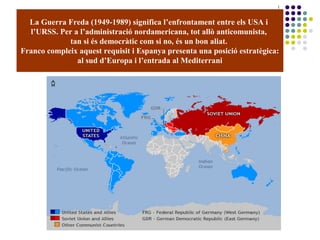La Guerra Freda (1949-1989) significa l’enfrontament entre els USA i
l’URSS. Per a l’administració nordamericana, tot allò anticomunista,
tan si és democràtic com si no, és un bon aliat.
Franco compleix aquest requisit i Espanya presenta una posició estratègica:
al sud d’Europa i l’entrada al Mediterrani
 