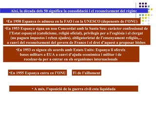 •En 1950 Espanya és admesa en la FAO i en la UNESCO (depenents de l’ONU)
•En 1953 Espanya signa un nou Concordat amb la Santa Seu: caràcter confessional de
l’Estat espanyol (catolicisme, religió oficial), privilegis per a l’església i el clergat
(no paguen impostos i reben ajudes), obligatorietat de l’ensenyament religiós,...
a canvi del reconeixement del govern de Franco i el dret d’aquest a proposar bisbes
•En 1953 es signen els acords amb Estats Units: Espanya li ofereix
bases militars a EUA a canvi d’ajuda econòmica i militar i de
recolzar-la per a entrar en els organismes internacionals
•En 1955 Espanya entra en l’ONU Fi de l’aïllament
Així, la dècada dels 50 significa la consolidació i el reconeixement del règim:
• A més, l’oposició de la guerra civil esta liquidada
 