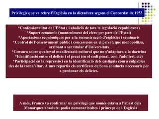 *Confessionalitat de l’EStat ( i abolició de tota la legislació republicana)
*Suport econòmic (manteniment del clero per part de l’Estat)
*Aportacions econòmiques per a la reconstrucció d'esglésies i seminaris
*Control de l’ensenyament públic i concessions en el privat, que monopolitza,
arribant a ser titular d'Universitats
*Censura sobre qualsevol manifestació cultural que no s’adaptara a la doctrina
*Identificació entre el delicte i el pecat (en el codi penal, com l’adulteri, etc)
*Participació en la repressió i en la identificació dels castigats com a culpables
des de la trona/altar. A més repartia els certificats de bona conducta necessaris per
a perdonar els delictes.
Privilegis que va rebre l’Església en la dictadura segons el Concordat de 1953
A més, Franco va confirmar un privilegi que només estava a l'abast dels
Monarques absoluts: podia nomenar bisbes i prínceps de l'Església
 