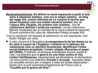 *·El nacionalcatolicisme
Nacionalcatolicisme. Es definia la nació espanyola a partir d`una
sèrie d`elements estàtics, com ara la religió catòlica . Al llarg
del segle XIX, anaren difonent-se un conjunt d`escrits que
situen Espanya com una entitat nacional existent des de
l`epoca dels visigots, els primers reis cristians. Així el
catolicisme defineix l`essència nacional i no les institucions
liberals recolçades per la voluntad de la nació (sobirania nacional).
El punt culminant és l`obra de Menéndez Pelayo al segle XIX.
Com a conclusió: els oposats al catolicisme no són espanyols i així
Estat i Religió van units.
 A més, durant la II República la reorganització de les dretes es va
fer amb el suport de l`Església i insistirà en la defensa del
catolicisme com un element fonamental, identificant l’ordre
social (defensa propietat) i l’ordre religiós (Recordeu el paper
del CEDA). Finalment, la jerarquia eclesiàstica donara suport al
colp i considerarà que la guerra és una lluita contra el mal,
contra l’AntiEspanya, (representada pel librealisme, la democràcia
i el comunisme) una autèntica Croada o Cruzada . Aquestes idees
tan senzilles servien per a integrar a totes les dretes espanyoles i
tenien com a punt culminant la legitimació de Franco com a
“Caudillo por la gracia de Dios”.
 