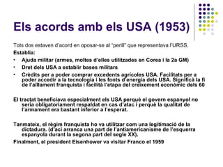 Els acords amb els USA (1953)
Tots dos estaven d’acord en oposar-se al “perill” que representava l’URSS.
Establia:
• Ajuda militar (armes, moltes d’elles utilitzades en Corea i la 2a GM)
• Dret dels USA a establir bases militars
• Crèdits per a poder comprar excedents agrícoles USA. Facilitats per a
poder accedir a la tecnologia i les fonts d’energia dels USA. Significà la fi
de l’aïllament franquista i facilità l’etapa del creixement econòmic dels 60
El tractat beneficiava especialment els USA perquè el govern espanyol no
seria obligatoriament respaldat en cas d’atac i perquè la qualitat de
l’armament era bastant inferior a l’esperat.
Tanmateix, el règim franquista ho va utilitzar com una legitimació de la
dictadura. (d’ací arranca una part de l’antiamericanisme de l’esquerra
espanyola durant la segona part del segle XX).
Finalment, el president Eisenhower va visitar Franco el 1959
 