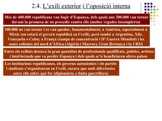 2.4. L’exili exterior i l’oposició interna
Més de 400.000 republicans van fugir d’Espanya, dels quals uns 300.000 van tornar
davant la promesa de no procedir contra ells (moltes vegades incomplerta)
100.000 no van tornar i es van quedar, fonamentalment, a Amèrica, especialment a
Mèxic (on estarà el govern republicà en l’exili), però també a Argentina, Xile,
Veneçuela o Cuba; a França (camps de concentració i IIª Guerra Mundial) i les
seues colònies del nord d’Àfrica (Algèria i Marroc), Gran Bretanya i la URSS
Entre els exiliats destaca la gran quantitat de professionals qualificats, polítics, artistes
i intel·lectuals que va perdre Espanya i dels quals se’n beneficiaren altres països
Les institucions republicanes, els governs autonòmics i els partits
i sindicats s’organitzaran en l’exili, encara que amb diferències
entre ells sobre què fer (diplomàcia o lluita guerrillera)
 