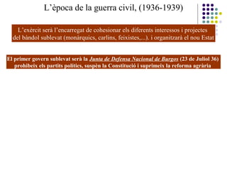 L’època de la guerra civil, (1936-1939)
L’exèrcit serà l’encarregat de cohesionar els diferents interessos i projectes
del bàndol sublevat (monàrquics, carlins, feixistes,...). i organitzarà el nou Estat
El primer govern sublevat serà la Junta de Defensa Nacional de Burgos (23 de Juliol 36)
prohibeix els partits polítics, suspèn la Constitució i suprimeix la reforma agrària
 