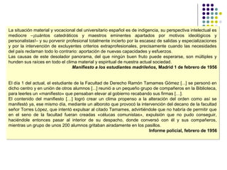 La situación material y vocacional del universitario español es de indigencia, su perspectiva intelectual es
mediocre –¡cuántos catedráticos y maestros eminentes apartados por motivos ideológicos y
personalistas!– y su porvenir profesional totalmente incierto por la escasez de salidas y especializaciones
y por la intervención de excluyentes criterios extraprofesionales, precisamente cuando las necesidades
del país reclaman todo lo contrario: aportación de nuevas capacidades y esfuerzos.
Las causas de este desolador panorama, del que ningún buen fruto puede esperarse, son múltiples y
hunden sus raíces en todo el clima material y espiritual de nuestra actual sociedad.
Manifiesto a los estudiantes madrileños, Madrid 1 de febrero de 1956
El día 1 del actual, el estudiante de la Facultad de Derecho Ramón Tamames Gómez [...] se personó en
dicho centro y en unión de otros alumnos [...] reunió a un pequeño grupo de compañeros en la Biblioteca,
para leerles un «manifiesto» que pensaban elevar al gobierno recabando sus firmas […].
El contenido del manifiesto […] logró crear un clima propenso a la alteración del orden como así se
manifestó ya, ese mismo día, mediante un alboroto que provocó la intervención del decano de la facultad
señor Torres López, que intentó expulsar al citado Tamames, advirtiéndole que no habría de permitir que
en el seno de la facultad fueran creadas «célucas comunistas», expulsión que no pudo conseguir,
haciéndole entonces pasar al interior de su despacho, donde conversó con él y sus compañeros,
mientras un grupo de unos 200 alumnos gritaban airadamente en los pasillos.
Informe policial, febrero de 1956
La situación material y vocacional del universitario español es de indigencia, su perspectiva intelectual es
mediocre –¡cuántos catedráticos y maestros eminentes apartados por motivos ideológicos y
personalistas!– y su porvenir profesional totalmente incierto por la escasez de salidas y especializaciones
y por la intervención de excluyentes criterios extraprofesionales, precisamente cuando las necesidades
del país reclaman todo lo contrario: aportación de nuevas capacidades y esfuerzos.
Las causas de este desolador panorama, del que ningún buen fruto puede esperarse, son múltiples y
hunden sus raíces en todo el clima material y espiritual de nuestra actual sociedad.
Manifiesto a los estudiantes madrileños, Madrid 1 de febrero de 1956
El día 1 del actual, el estudiante de la Facultad de Derecho Ramón Tamames Gómez [...] se personó en
dicho centro y en unión de otros alumnos [...] reunió a un pequeño grupo de compañeros en la Biblioteca,
para leerles un «manifiesto» que pensaban elevar al gobierno recabando sus firmas […].
El contenido del manifiesto […] logró crear un clima propenso a la alteración del orden como así se
manifestó ya, ese mismo día, mediante un alboroto que provocó la intervención del decano de la facultad
señor Torres López, que intentó expulsar al citado Tamames, advirtiéndole que no habría de permitir que
en el seno de la facultad fueran creadas «célucas comunistas», expulsión que no pudo conseguir,
haciéndole entonces pasar al interior de su despacho, donde conversó con él y sus compañeros,
mientras un grupo de unos 200 alumnos gritaban airadamente en los pasillos.
Informe policial, febrero de 1956
 