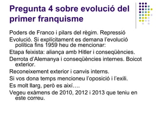Pregunta 4 sobre evolució del
primer franquisme
Poders de Franco i pilars del règim. Repressió
Evolució. Si explícitament es demana l’evolució
política fins 1959 heu de mencionar:
Etapa feixista: aliança amb Hitler i conseqüències.
Derrota d’Alemanya i conseqüències internes. Boicot
exterior.
Reconeixement exterior i canvis interns.
Si vos dona temps mencioneu l’oposició i l’exili.
Es molt llarg, però es així….
Vegeu exàmens de 2010, 2012 i 2013 que teniu en
este correu.
 