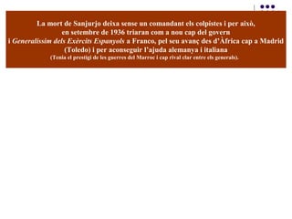 La mort de Sanjurjo deixa sense un comandant els colpistes i per això,
en setembre de 1936 triaran com a nou cap del govern
i Generalíssim dels Exèrcits Espanyols a Franco, pel seu avanç des d’Àfrica cap a Madrid
(Toledo) i per aconseguir l’ajuda alemanya i italiana
(Tenia el prestigi de les guerres del Marroc i cap rival clar entre els generals).
 