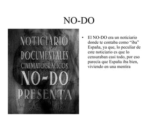NO-DO El NO-DO era un noticiario donde te contaba como “iba” España, ya que, lo peculiar de este noticiario es que lo censuraban casi todo, por eso parecía que España iba bien, viviendo en una mentira 
